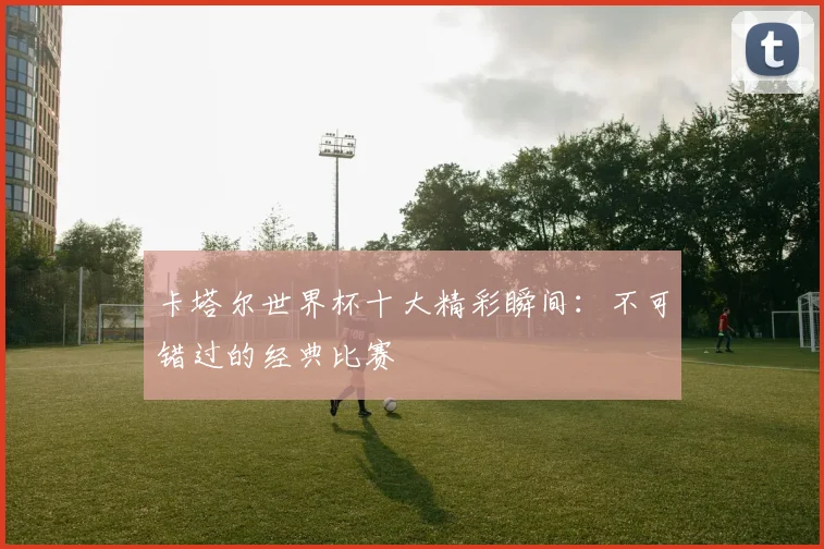 卡塔尔世界杯十大精彩瞬间:不可错过的经典比赛