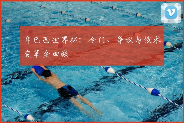年巴西世界杯:冷门、争议与技术变革全回顾