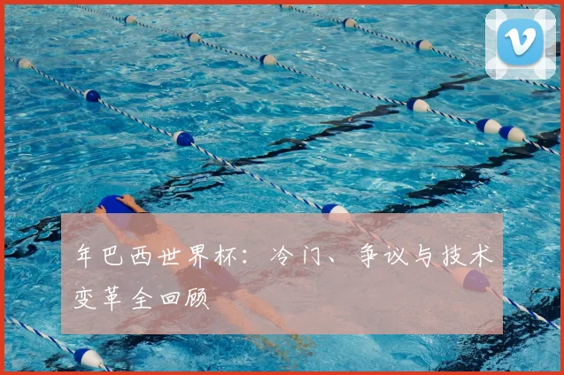 年巴西世界杯:冷门、争议与技术变革全回顾
