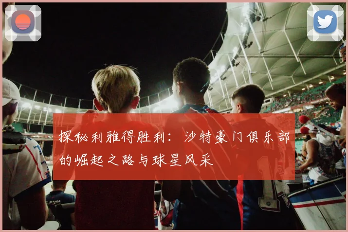 探秘利雅得胜利:沙特豪门俱乐部的崛起之路与球星风采
