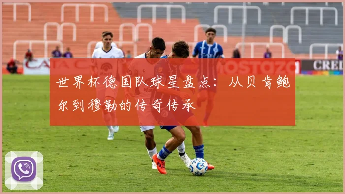 世界杯德国队球星盘点:从贝肯鲍尔到穆勒的传奇传承